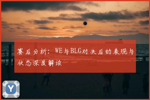 赛后分析:WE与BLG对决后的表现与状态深度解读