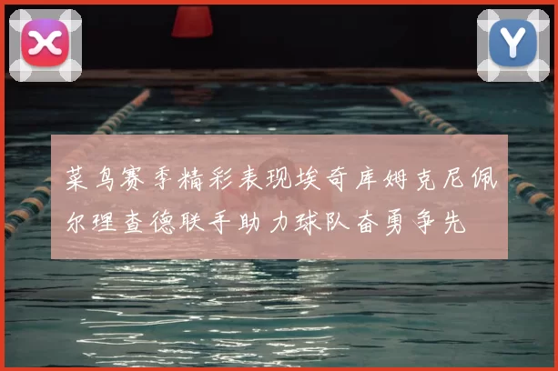 菜鸟赛季精彩表现埃奇库姆克尼佩尔理查德联手助力球队奋勇争先